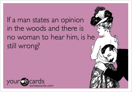 
If a man states an opinion 
in the woods and there is
no woman to hear him, is he 
still wrong?
