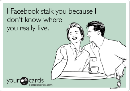 I Facebook stalk you because I don't know where
you really live.