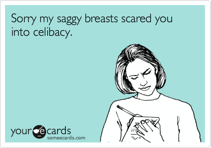 Sorry my saggy breasts scared you into celibacy.