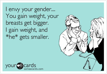 I envy your gender....
You gain weight, your
breasts get bigger.
I gain weight, and
*he* gets smaller.