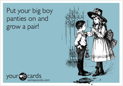 Put your big boy panties on and grow a pair!