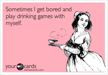 Sometimes I get bored and
play drinking games with
myself.