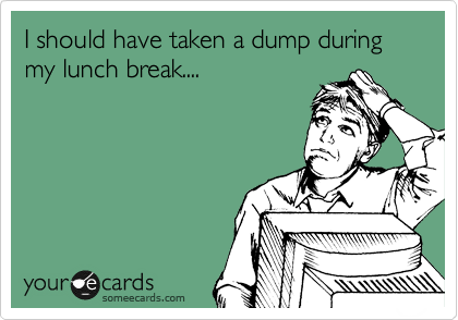 I should have taken a dump during my lunch break....