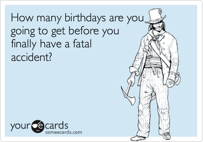 How many birthdays are you
going to get before you
finally have a fatal
accident?
