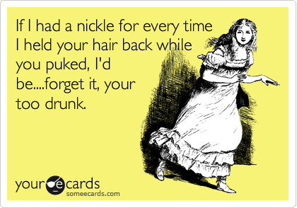 If I had a nickle for every time
I held your hair back while
you puked, I'd
be....forget it, your
too drunk.