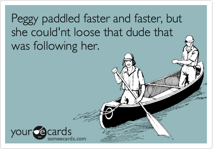 Peggy paddled faster and faster, but she could'nt loose that dude that
was following her.