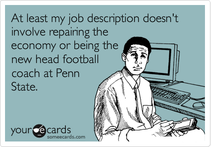 At least my job description doesn't involve repairing the
economy or being the
new head football
coach at Penn
State.