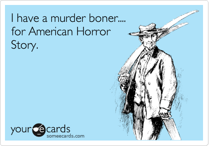 I have a murder boner....
for American Horror 
Story.