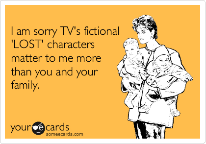 
I am sorry TV's fictional
'LOST' characters 
matter to me more
than you and your
family.