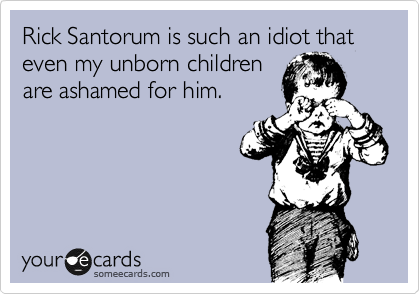 Rick Santorum is such an idiot that even my unborn children
are ashamed for him.