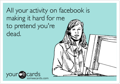 All your activity on facebook is making it hard for me
to pretend you're
dead. 