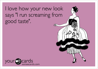 I love how your new look
says "I run screaming from
good taste".