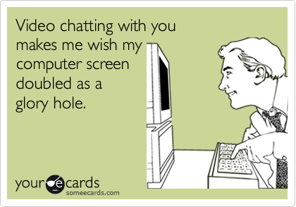 Video chatting with you 
makes me wish my 
computer screen 
doubled as a 
glory hole.
