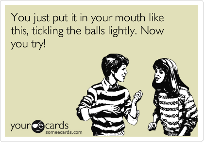 You just put it in your mouth like this, tickling the balls lightly. Now you try!