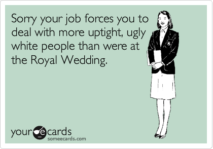 Sorry your job forces you to
deal with more uptight, ugly
white people than were at
the Royal Wedding.