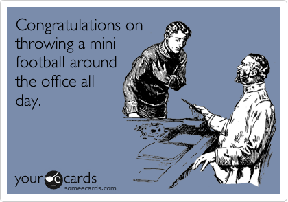 Congratulations on
throwing a mini
football around
the office all
day.