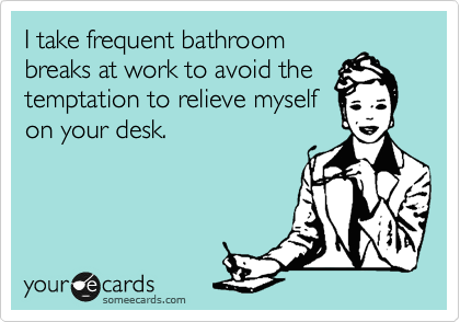 I take frequent bathroom
breaks at work to avoid the
temptation to relieve myself
on your desk.