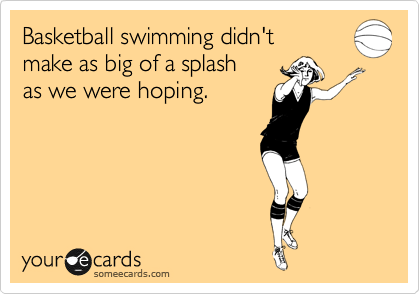 Basketball swimming didn't
make as big of a splash
as we were hoping.