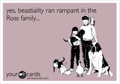 yes, beastiality ran rampant in the Ross family...