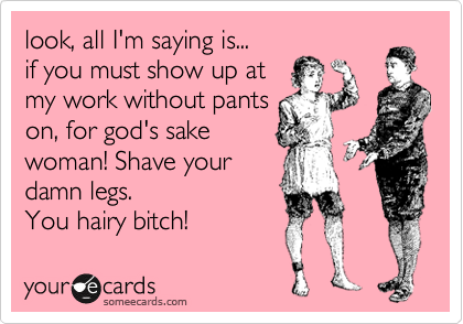 look, all I'm saying is...
if you must show up at
my work without pants
on, for god's sake
woman! Shave your
damn legs.
You hairy bitch!