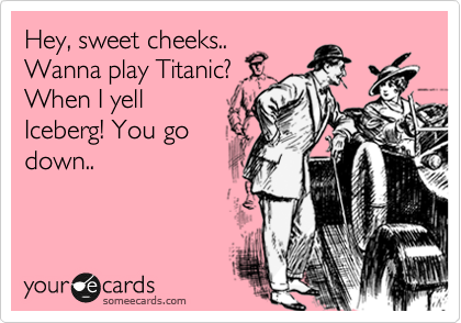 Hey, sweet cheeks..
Wanna play Titanic?
When I yell 
Iceberg! You go
down..