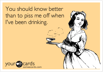 You should know better
than to piss me off when
I've been drinking.