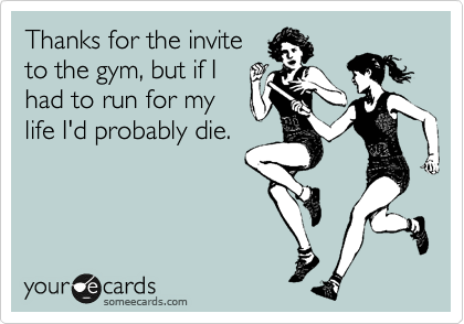 Thanks for the invite
to the gym, but if I 
had to run for my
life I'd probably die.