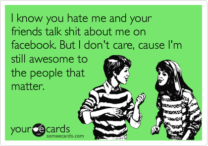 I know you hate me and your friends talk shit about me on facebook. But I don't care, cause I'm still awesome to
the people that
matter.