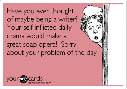 Have you ever thought
of maybe being a writer?
Your self inflicted daily
drama would make a
great soap opera!  Sorry
about your problem of the day