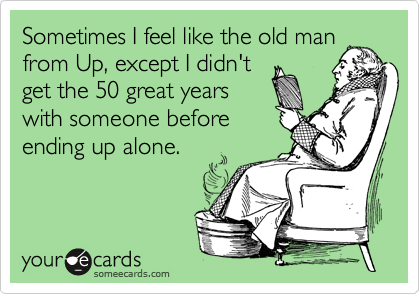 Sometimes I feel like the old man
from Up, except I didn't
get the 50 great years
with someone before
ending up alone.