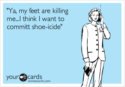 "Ya, my feet are killing
me...I think I want to
committ shoe-icide"