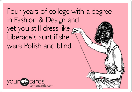 Four years of college with a degree in Fashion & Design and
yet you still dress like
Liberace's aunt if she
were Polish and blind.