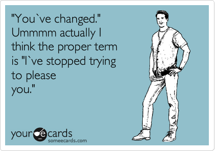 "You%60ve changed." 
Ummmm actually I 
think the proper term 
is "I%60ve stopped trying 
to please
you." 