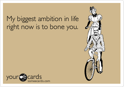 
My biggest ambition in life
right now is to bone you.