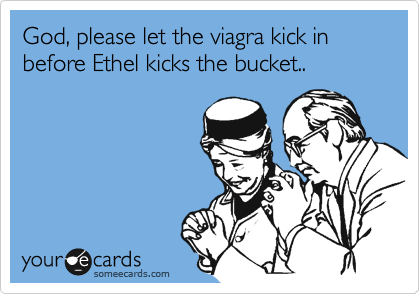 God, please let the viagra kick in before Ethel kicks the bucket..