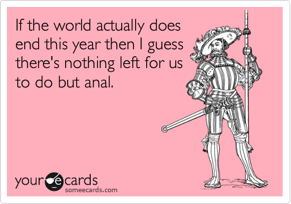 If the world actually does
end this year then I guess
there's nothing left for us
to do but anal.