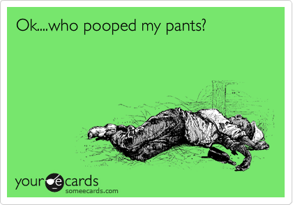 Ok....who pooped my pants?