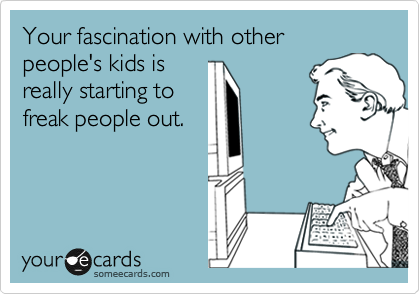 Your fascination with other
people's kids is
really starting to 
freak people out.