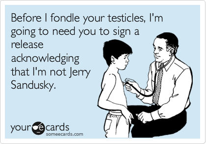 Before I fondle your testicles, I'm going to need you to sign a
release
acknowledging
that I'm not Jerry
Sandusky.