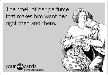 The smell of her perfume
that makes him want her
right then and there.