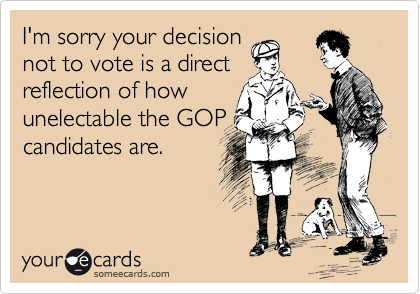 I'm sorry your decision
not to vote is a direct
reflection of how
unelectable the GOP
candidates are.