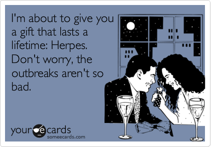 I'm about to give you
a gift that lasts a
lifetime: Herpes.
Don't worry, the
outbreaks aren't so
bad. 