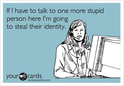 If I have to talk to one more stupid person here I'm going
to steal their identity.