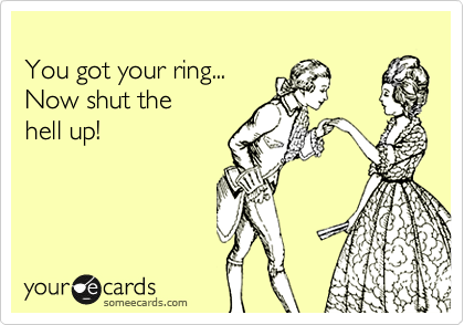 
You got your ring... 
Now shut the
hell up!