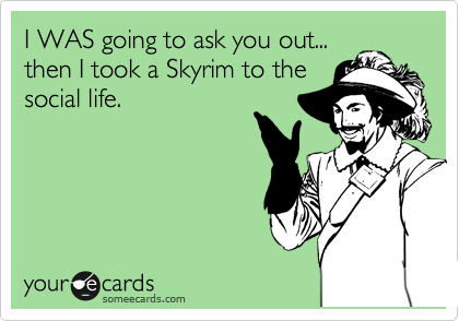 I WAS going to ask you out...
then I took a Skyrim to the
social life.