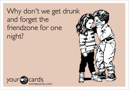 Why don't we get drunk
and forget the
friendzone for one
night?