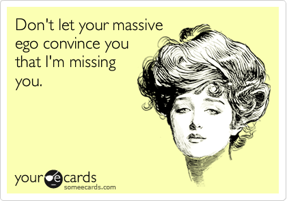 Don't let your massive
ego convince you
that I'm missing
you. 