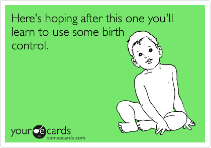 Here's hoping after this one you'll learn to use some birth
control.