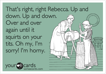 That's right, right Rebecca. Up and down. Up and down.
Over and over
again until it
squirts on your
tits. Oh my, I'm
sorry! I'm horny. 