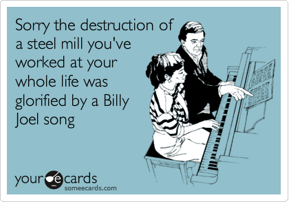 Sorry the destruction of
a steel mill you've
worked at your
whole life was
glorified by a Billy
Joel song